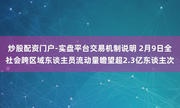 炒股配资门户-实盘平台交易机制说明 2月9日全社会跨区域东谈主员流动量瞻望超2.3亿东谈主次