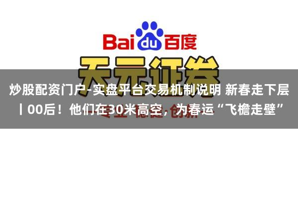 炒股配资门户-实盘平台交易机制说明 新春走下层丨00后！他们在30米高空，为春运“飞檐走壁”
