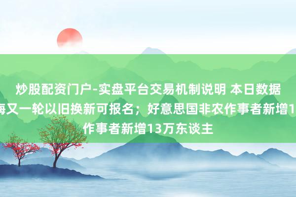炒股配资门户-实盘平台交易机制说明 本日数据精选：上海又一轮以旧换新可报名；好意思国非农作事者新增13万东谈主