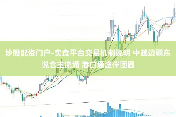 炒股配资门户-实盘平台交易机制说明 中越边疆东说念主流涌 港口通途伴团圆