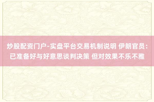 炒股配资门户-实盘平台交易机制说明 伊朗官员：已准备好与好意思谈判决策 但对效果不乐不雅