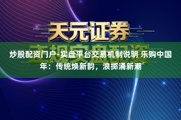 炒股配资门户-实盘平台交易机制说明 乐购中国年：传统焕新韵，浪掷涌新潮