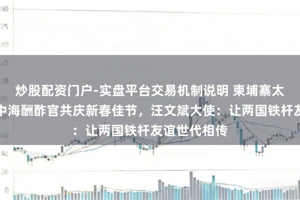 炒股配资门户-实盘平台交易机制说明 柬埔寨太后莫尼列和中海酬酢官共庆新春佳节，汪文斌大使：让两国铁杆友谊世代相传