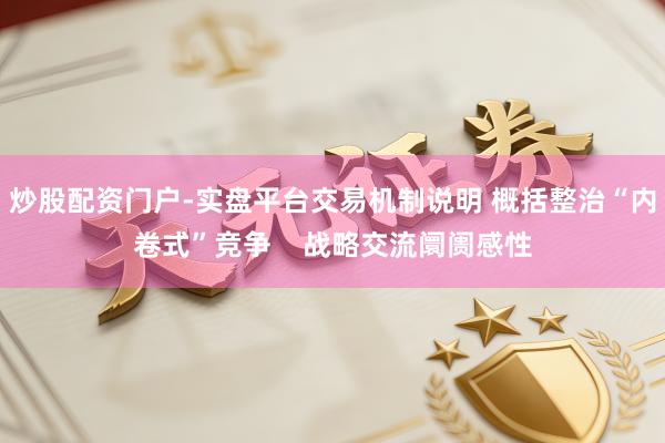 炒股配资门户-实盘平台交易机制说明 概括整治“内卷式”竞争    战略交流阛阓感性