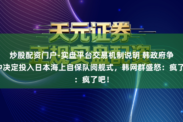 炒股配资门户-实盘平台交易机制说明 韩政府争议中决定投入日本海上自保队阅舰式，韩网群盛怒：疯了吧！