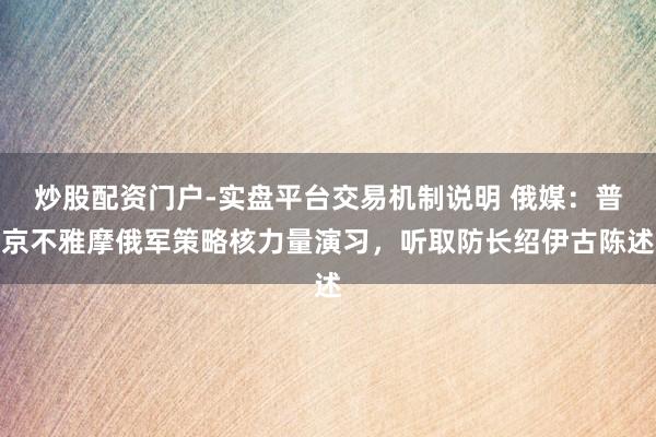 炒股配资门户-实盘平台交易机制说明 俄媒：普京不雅摩俄军策略核力量演习，听取防长绍伊古陈述