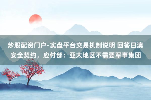 炒股配资门户-实盘平台交易机制说明 回答日澳安全契约,应付部:亚太地区不需要军事集团