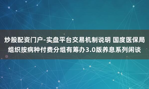 炒股配资门户-实盘平台交易机制说明 国度医保局组织按病种付费分组有筹办3.0版养息系列闲谈