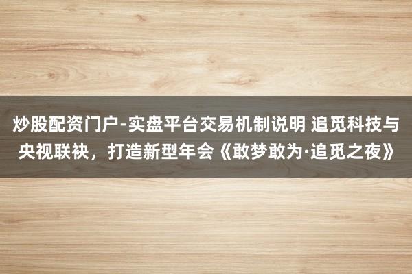 炒股配资门户-实盘平台交易机制说明 追觅科技与央视联袂，打造新型年会《敢梦敢为·追觅之夜》