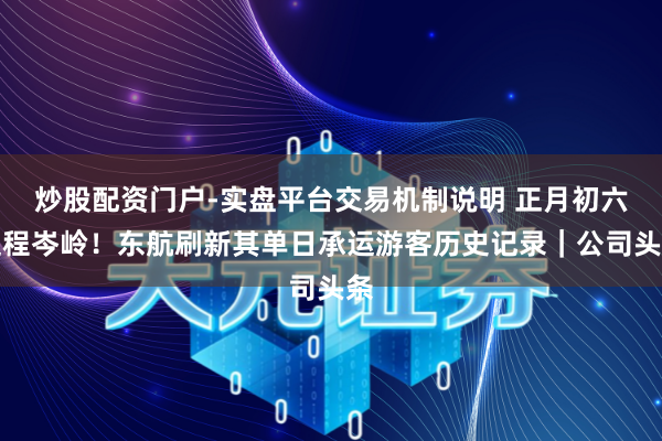 炒股配资门户-实盘平台交易机制说明 正月初六返程岑岭！东航刷新其单日承运游客历史记录｜公司头条
