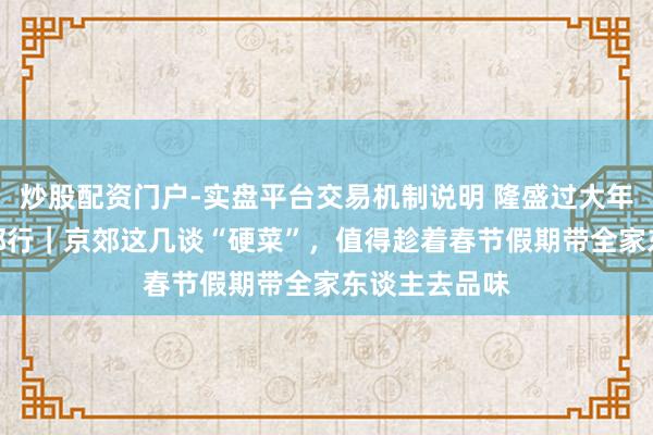 炒股配资门户-实盘平台交易机制说明 隆盛过大年·乡“亲”京郊行｜京郊这几谈“硬菜”，值得趁着春节假期带全家东谈主去品味