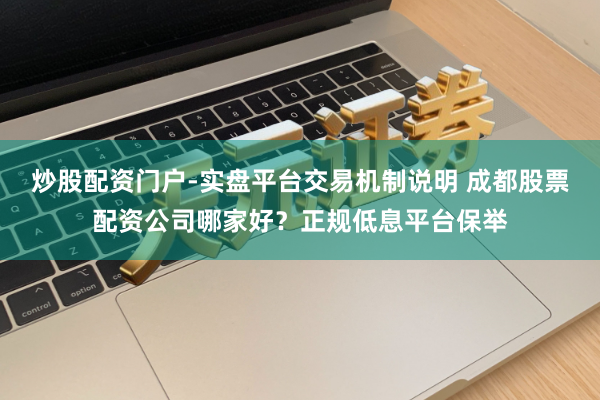 炒股配资门户-实盘平台交易机制说明 成都股票配资公司哪家好？正规低息平台保举