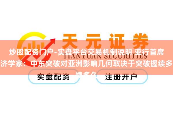 炒股配资门户-实盘平台交易机制说明 亚行首席经济学家：中东突破对亚洲影响几何取决于突破握续多久