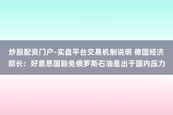 炒股配资门户-实盘平台交易机制说明 德国经济部长：好意思国豁免俄罗斯石油是出于国内压力