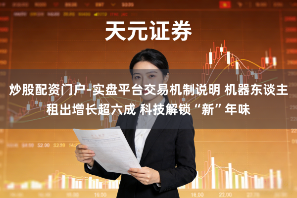 炒股配资门户-实盘平台交易机制说明 机器东谈主租出增长超六成 科技解锁“新”年味