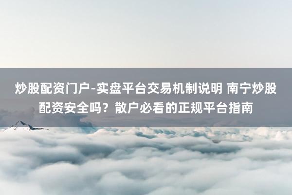 炒股配资门户-实盘平台交易机制说明 南宁炒股配资安全吗？散户必看的正规平台指南