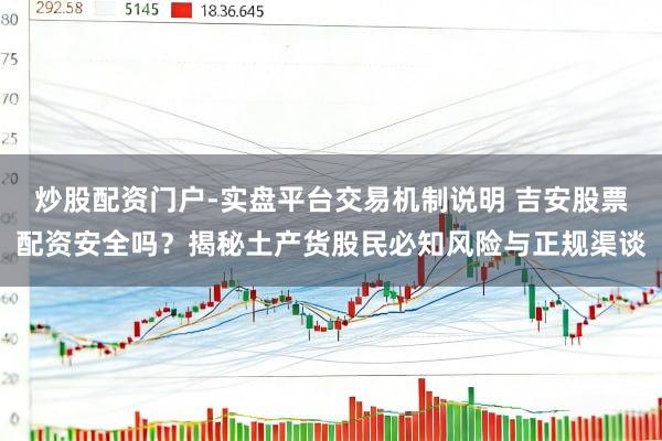 炒股配资门户-实盘平台交易机制说明 吉安股票配资安全吗？揭秘土产货股民必知风险与正规渠谈