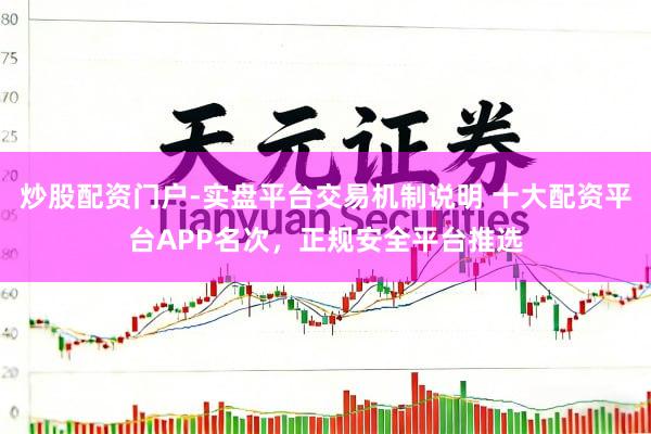 炒股配资门户-实盘平台交易机制说明 十大配资平台APP名次，正规安全平台推选