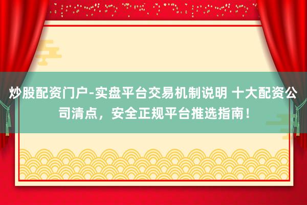 炒股配资门户-实盘平台交易机制说明 十大配资公司清点，安全正规平台推选指南！