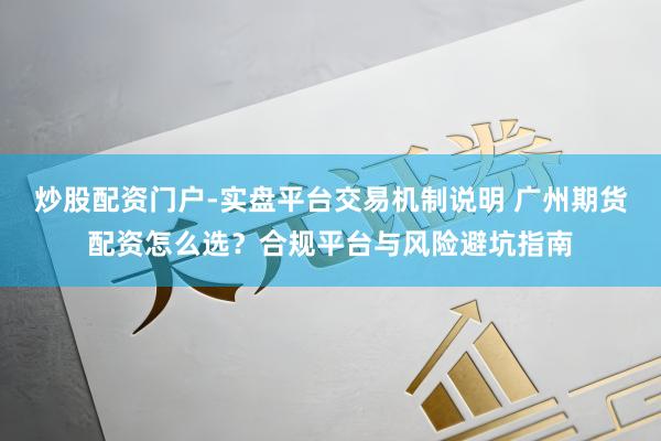 炒股配资门户-实盘平台交易机制说明 广州期货配资怎么选？合规平台与风险避坑指南